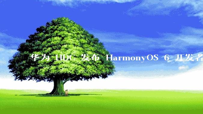 华为 HDC 发布 HarmonyOS 6 开发者 beta 版对应用开发者和鸿蒙生态有哪些影响？
