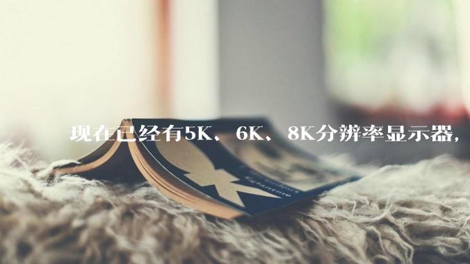 现在已经有5K、6K、8K分辨率显示器，那么8K之后是什么？