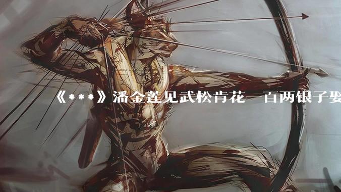 《***》潘金莲见武松肯花一百两银子娶她，为何没有一点防备之心？