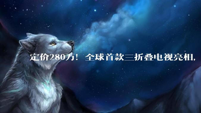 定价280万！全球首款三折叠电视亮相，「形态战」将成为高端电视下一赛点？_设计的_屏幕_产品