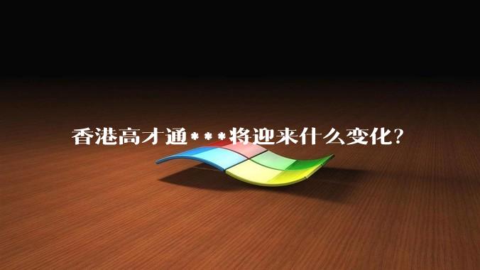 香港高才通***将迎来什么变化？