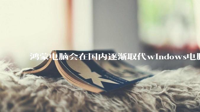 鸿蒙电脑会在国内逐渐取代windows电脑吗？
