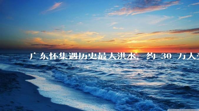 广东怀集遇历史最大洪水，约 30 万人受灾，积水最深处达 3 米，目前当地情况如何？