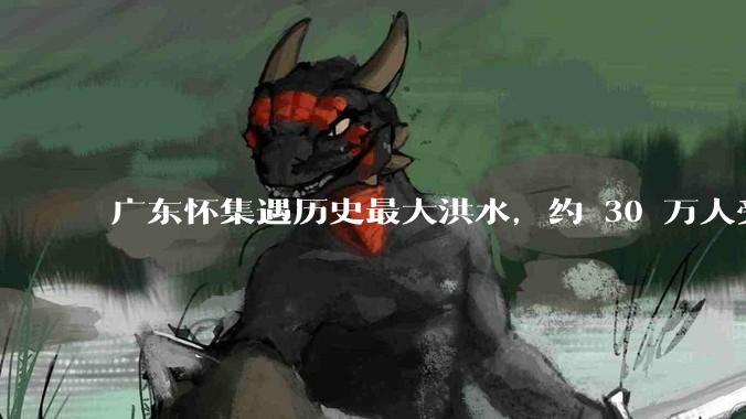 广东怀集遇历史最大洪水，约 30 万人受灾，积水最深处达 3 米，目前当地情况如何？