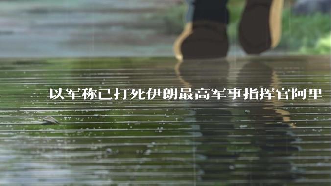 以军称已打死伊朗最高军事指挥官阿里·沙德马尼，具体情况如何？这会对伊朗军方造成怎样的影响？