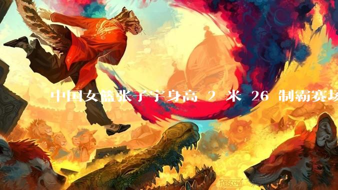 中国女篮张子宇身高 2 米 26 制霸赛场，身高因素在篮球比赛中能占多大优势？她会是下一个「姚明」吗？