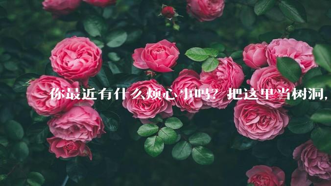 你最近有什么烦心事吗？把这里当树洞，说出来，可以吗？