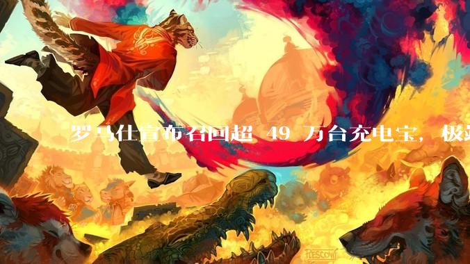 罗马仕宣布召回超 49 万台充电宝，极端场景下可能有燃烧风险，有多危险？为何有安全隐患的产品能够上市？