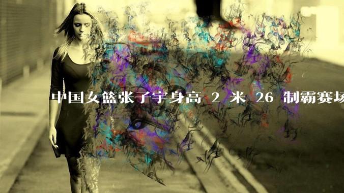 中国女篮张子宇身高 2 米 26 制霸赛场，身高因素在篮球比赛中能占多大优势？她会是下一个「姚明」吗？