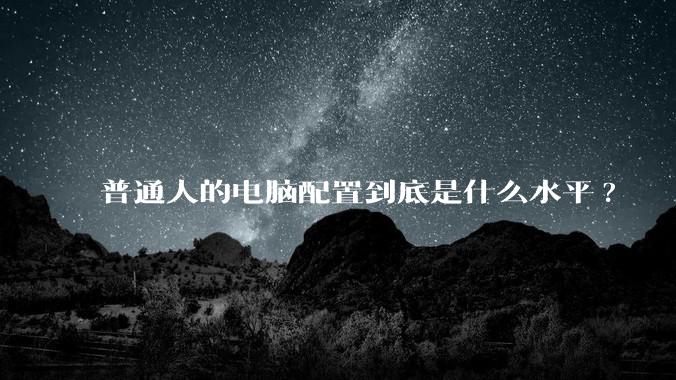 普通人的电脑配置到底是什么水平?