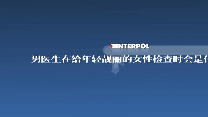 男医生在给年轻靓丽的女性检查时会是什么心态？