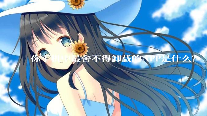 你手机中最舍不得卸载的APP是什么？