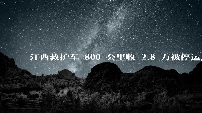 江西救护车 800 公里收 2.8 万被停运，该***中还有哪些疑点？这个收费贵不贵？